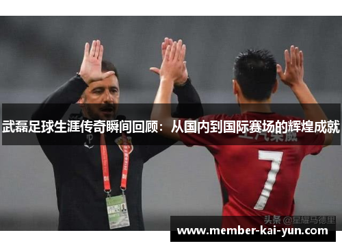 武磊足球生涯传奇瞬间回顾：从国内到国际赛场的辉煌成就