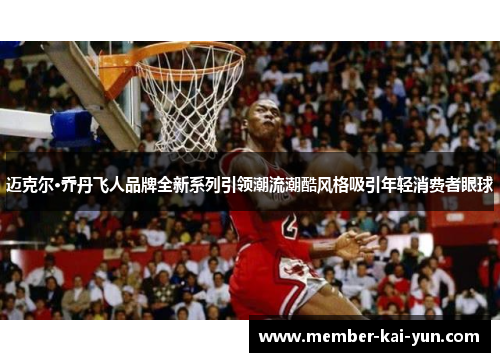 迈克尔·乔丹飞人品牌全新系列引领潮流潮酷风格吸引年轻消费者眼球 迈克尔·乔丹飞人品牌全新系列引领潮流潮酷风格吸引年轻消费者眼球