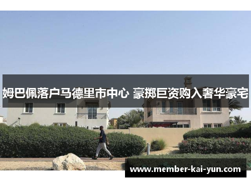 姆巴佩落户马德里市中心 豪掷巨资购入奢华豪宅