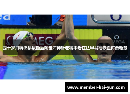 四十岁丹特仍是尼斯后防定海神针老将不老在法甲书写铁血传奇新章 四十岁丹特仍是尼斯后防定海神针老将不老在法甲书写铁血传奇新章