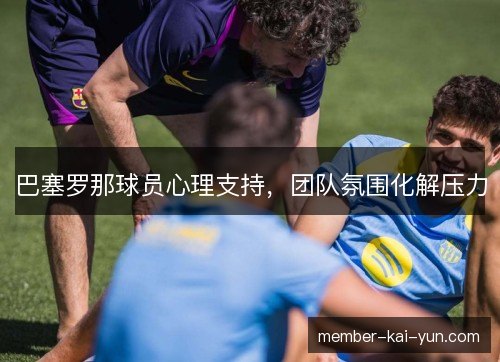 巴塞罗那球员心理支持,团队氛围化解压力 巴塞罗那球员心理支持,团队氛围化解压力