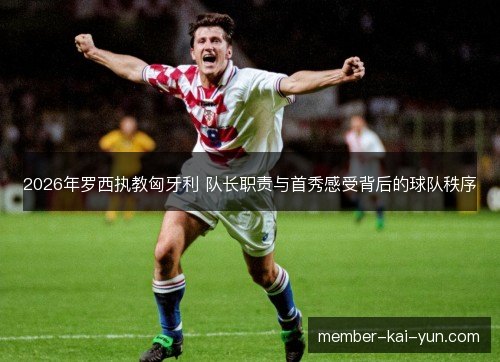 2026年罗西执教匈牙利 队长职责与首秀感受背后的球队秩序 2026年罗西执教匈牙利 队长职责与首秀感受背后的球队秩序